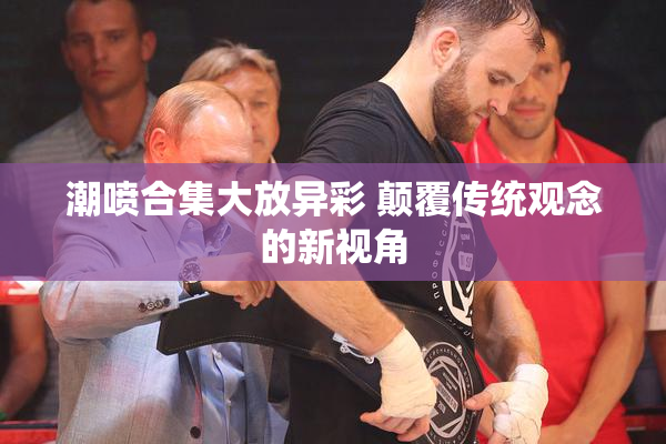 潮喷合集大放异彩 颠覆传统观念的新视角