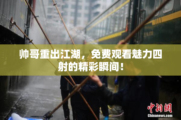 帅哥重出江湖，免费观看魅力四射的精彩瞬间！
