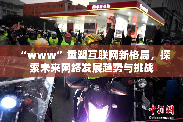 “www”重塑互联网新格局，探索未来网络发展趋势与挑战