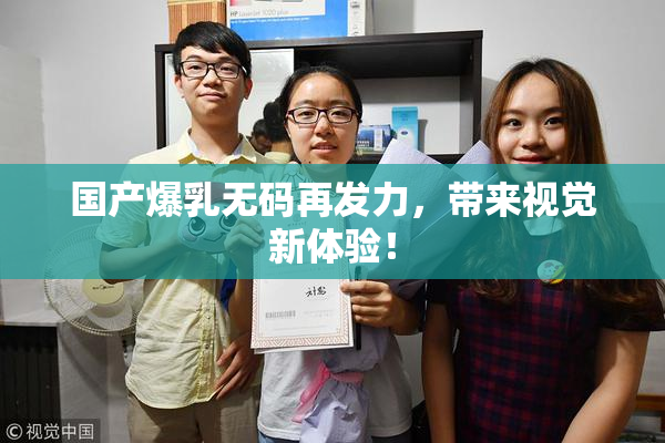 国产爆乳无码再发力，带来视觉新体验！