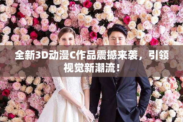 全新3D动漫C作品震撼来袭，引领视觉新潮流！
