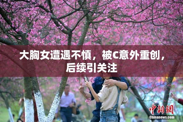 大胸女遭遇不慎，被C意外重创，后续引关注