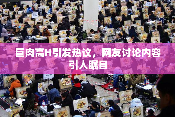 巨肉高H引发热议，网友讨论内容引人瞩目