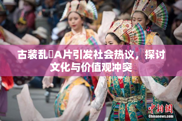 古装乱婬A片引发社会热议，探讨文化与价值观冲突