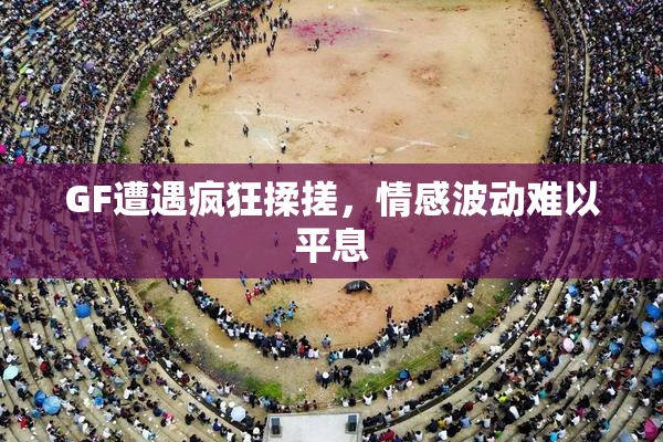 GF遭遇疯狂揉搓，情感波动难以平息