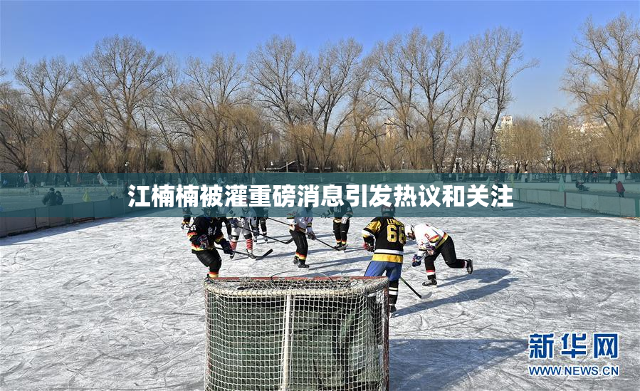 江楠楠被灌重磅消息引发热议和关注