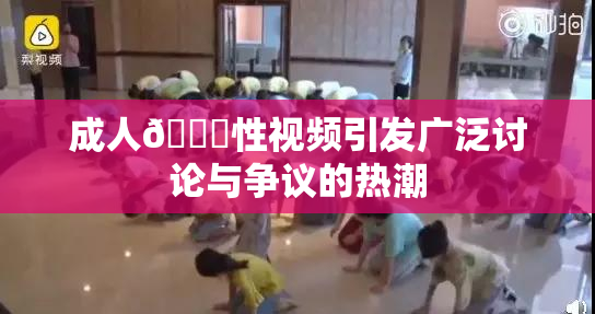 成人🔞性视频引发广泛讨论与争议的热潮