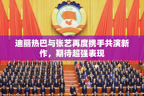 迪丽热巴与张艺再度携手共演新作，期待超强表现