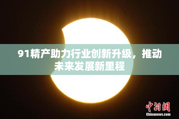 91精产助力行业创新升级，推动未来发展新里程