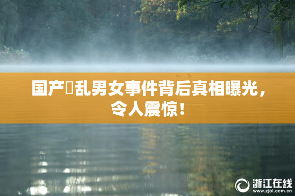 国产婬乱男女事件背后真相曝光，令人震惊！