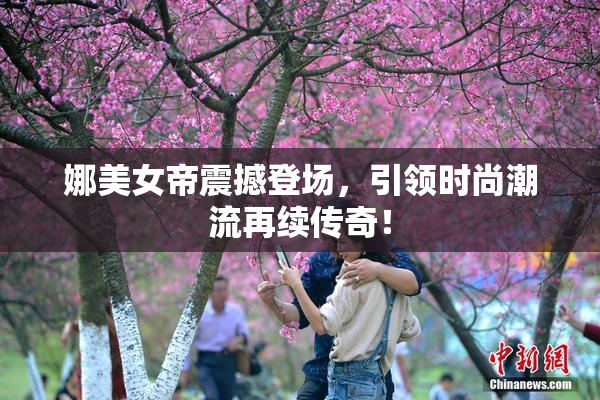 娜美女帝震撼登场，引领时尚潮流再续传奇！