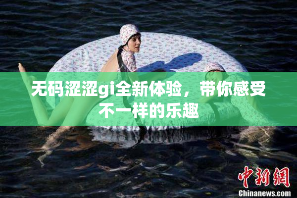 无码涩涩gi全新体验，带你感受不一样的乐趣