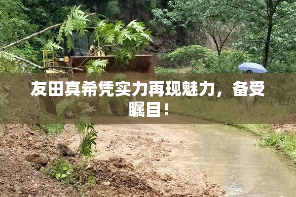 友田真希凭实力再现魅力，备受瞩目！