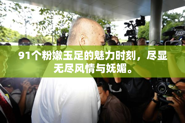 91个粉嫩玉足的魅力时刻，尽显无尽风情与妩媚。