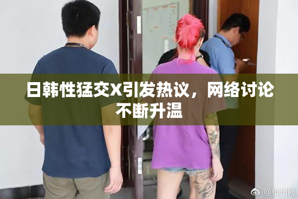 日韩性猛交X引发热议，网络讨论不断升温