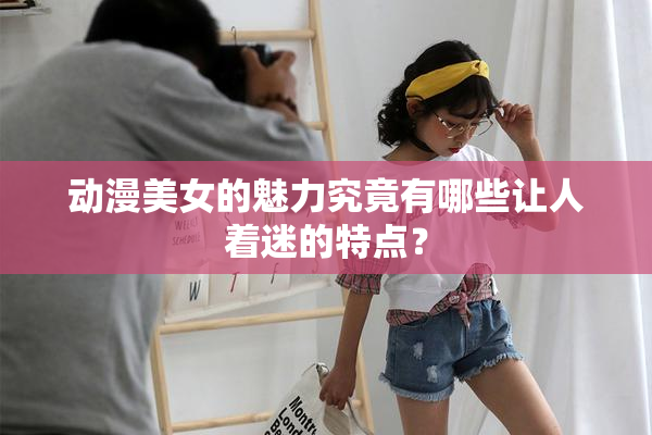 动漫美女的魅力究竟有哪些让人着迷的特点？