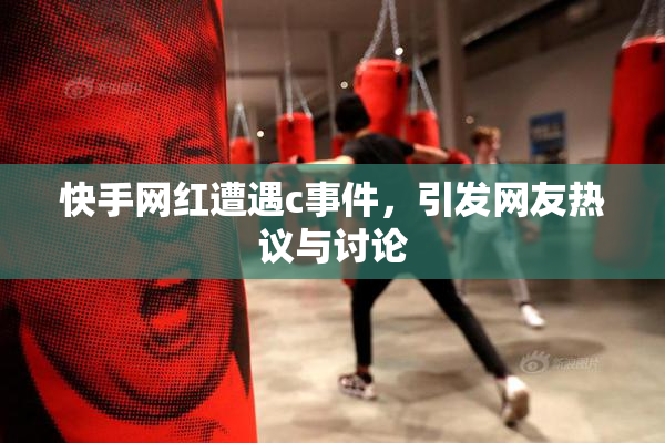 快手网红遭遇c事件，引发网友热议与讨论