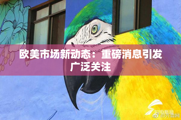 欧美市场新动态：重磅消息引发广泛关注