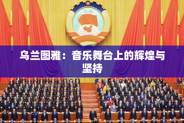 乌兰图雅：音乐舞台上的辉煌与坚持