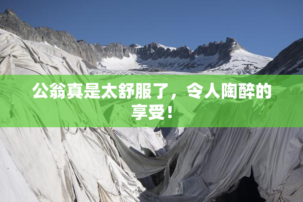 公翁真是太舒服了，令人陶醉的享受！