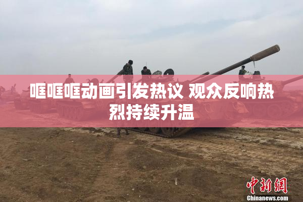 哐哐哐动画引发热议 观众反响热烈持续升温
