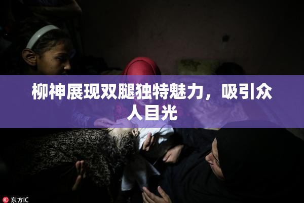柳神展现双腿独特魅力，吸引众人目光