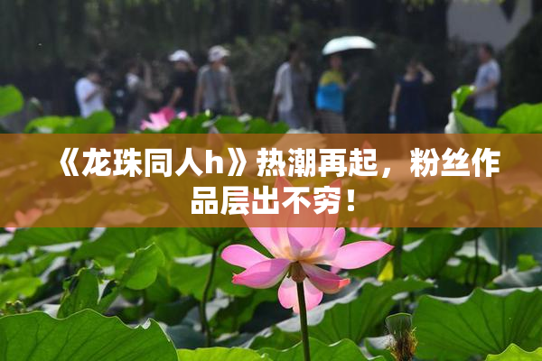 《龙珠同人h》热潮再起，粉丝作品层出不穷！