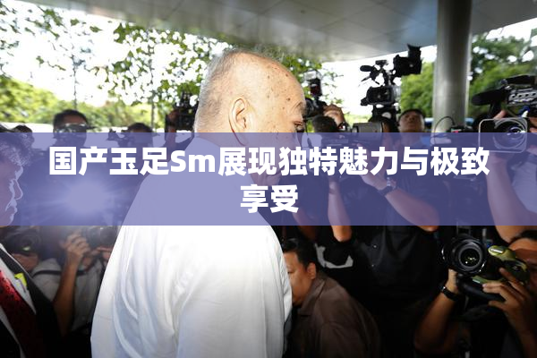 国产玉足Sm展现独特魅力与极致享受