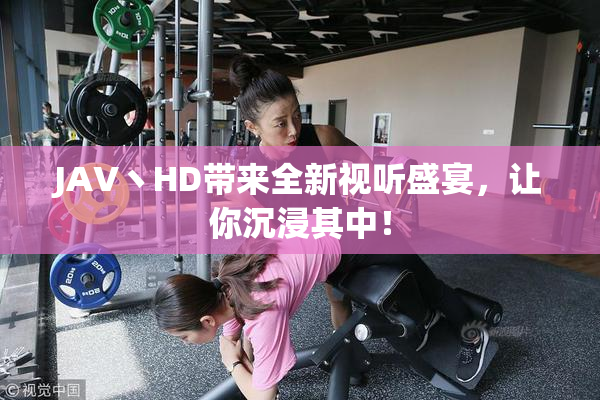 JAV丶HD带来全新视听盛宴，让你沉浸其中！