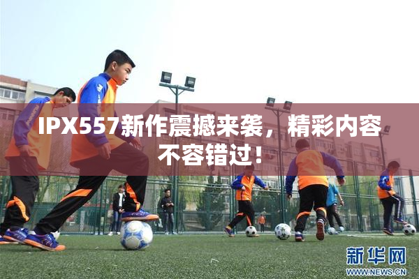 IPX557新作震撼来袭，精彩内容不容错过！