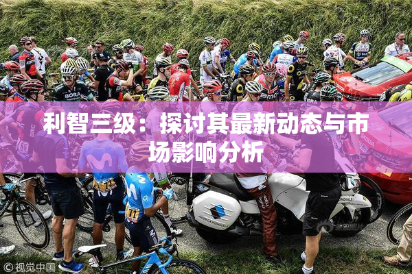利智三级：探讨其最新动态与市场影响分析