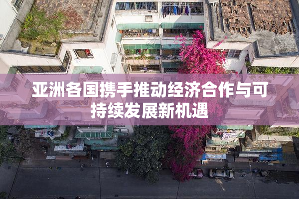 亚洲各国携手推动经济合作与可持续发展新机遇