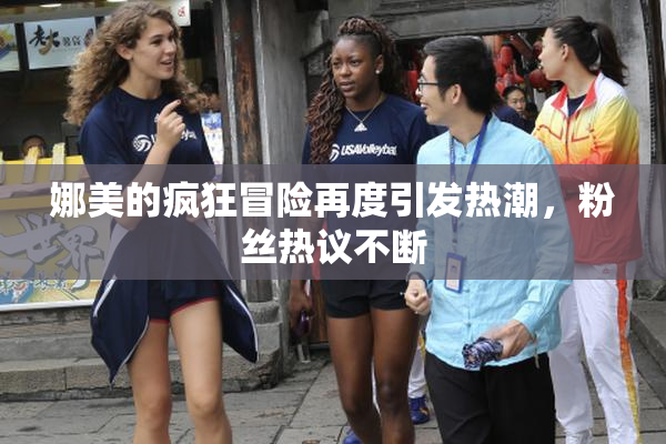 娜美的疯狂冒险再度引发热潮，粉丝热议不断