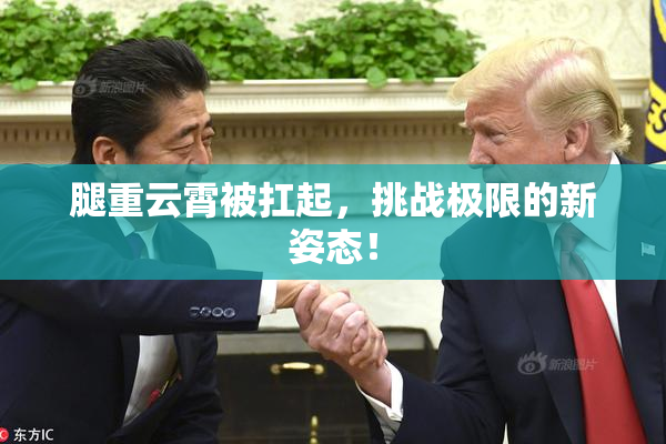 腿重云霄被扛起，挑战极限的新姿态！