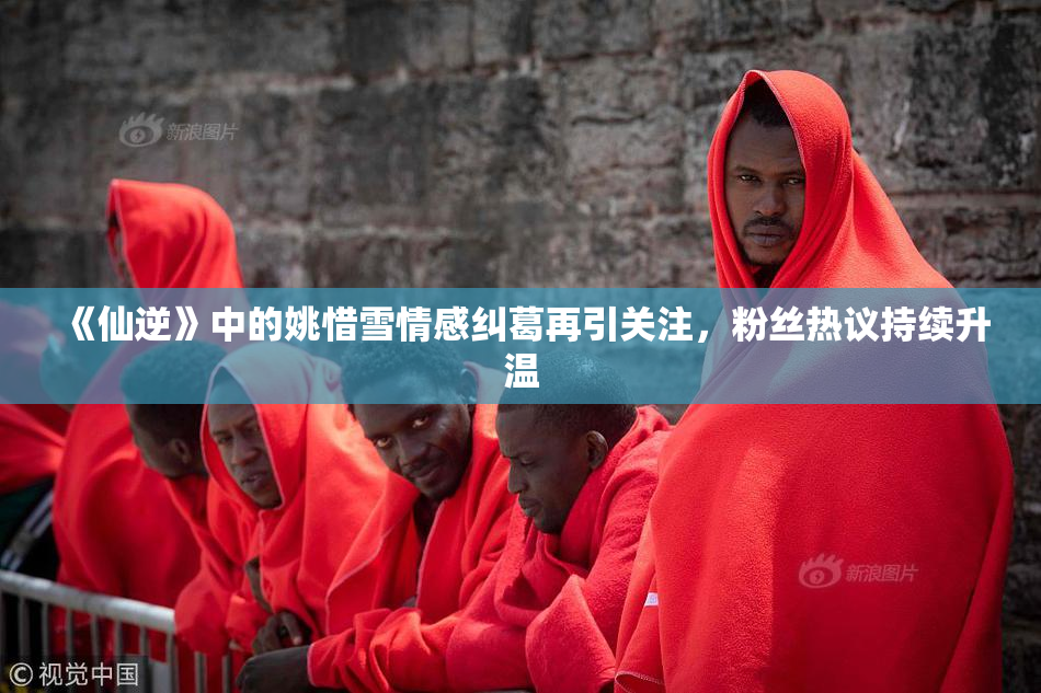 《仙逆》中的姚惜雪情感纠葛再引关注，粉丝热议持续升温