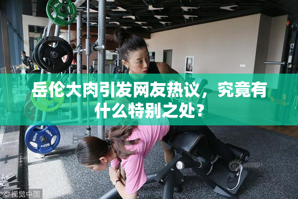 岳伦大肉引发网友热议，究竟有什么特别之处？