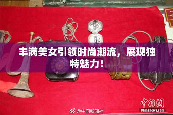 丰满美女引领时尚潮流，展现独特魅力！