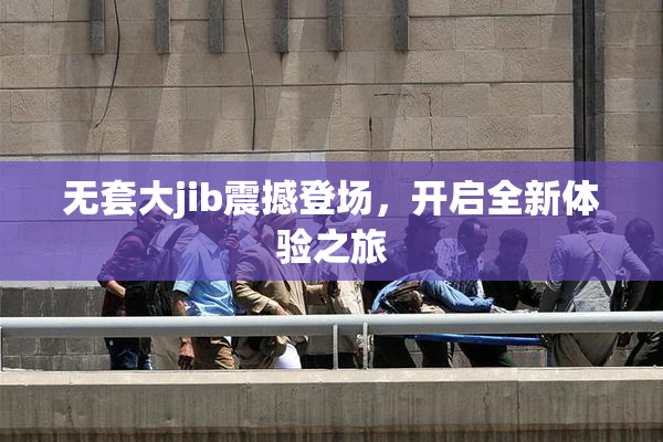 无套大jib震撼登场，开启全新体验之旅