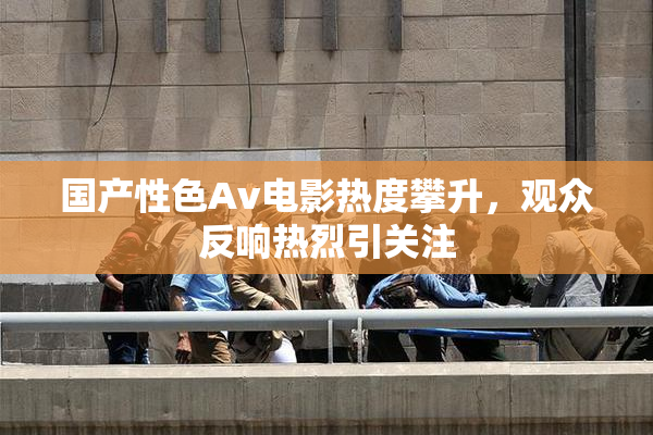 国产性色Av电影热度攀升，观众反响热烈引关注