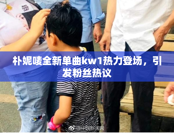 朴妮唛全新单曲kw1热力登场，引发粉丝热议
