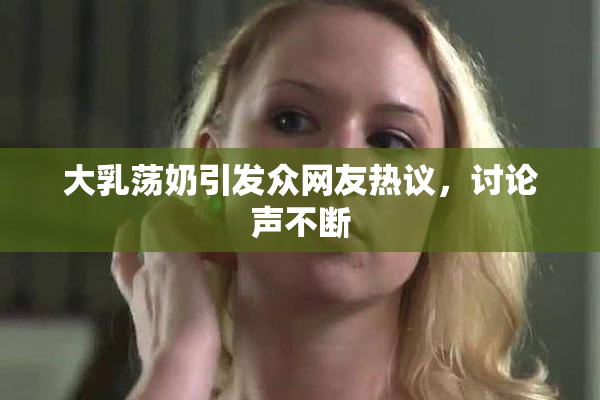 大乳荡奶引发众网友热议，讨论声不断