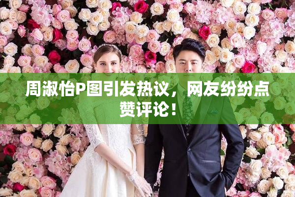 周淑怡P图引发热议，网友纷纷点赞评论！