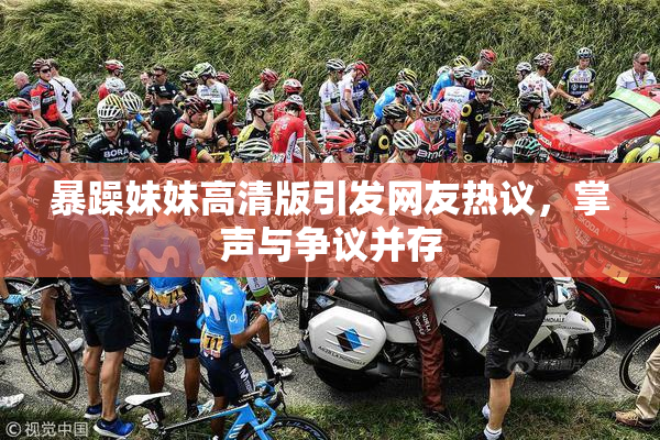 暴躁妹妹高清版引发网友热议，掌声与争议并存