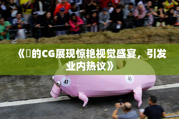 《暃的CG展现惊艳视觉盛宴，引发业内热议》