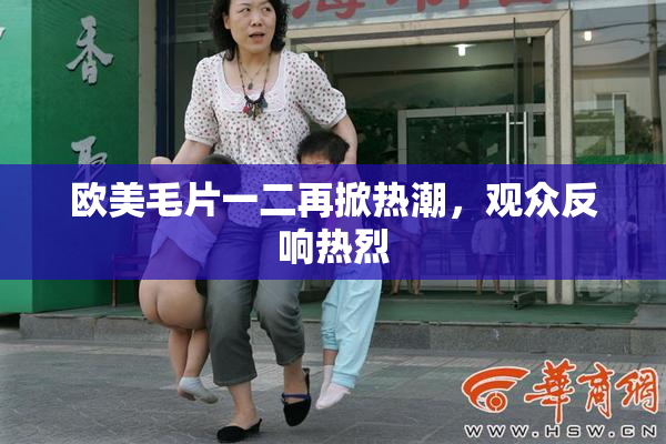 欧美毛片一二再掀热潮，观众反响热烈