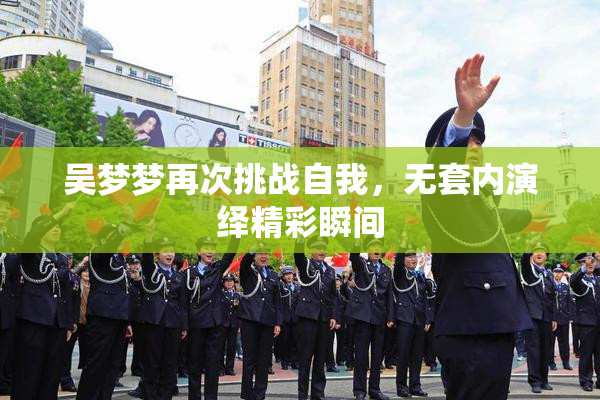吴梦梦再次挑战自我，无套内演绎精彩瞬间
