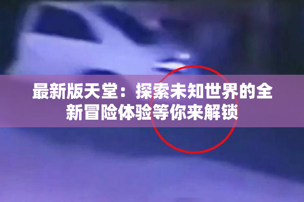 最新版天堂：探索未知世界的全新冒险体验等你来解锁