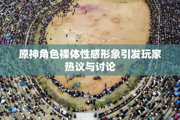 原神角色裸体性感形象引发玩家热议与讨论