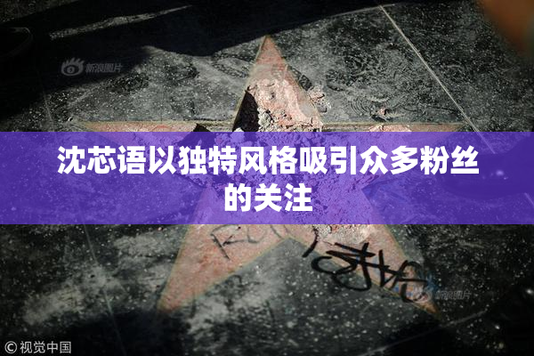 沈芯语以独特风格吸引众多粉丝的关注