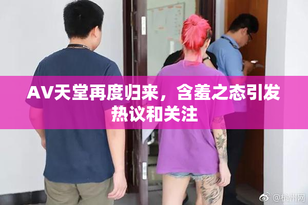 AV天堂再度归来，含羞之态引发热议和关注